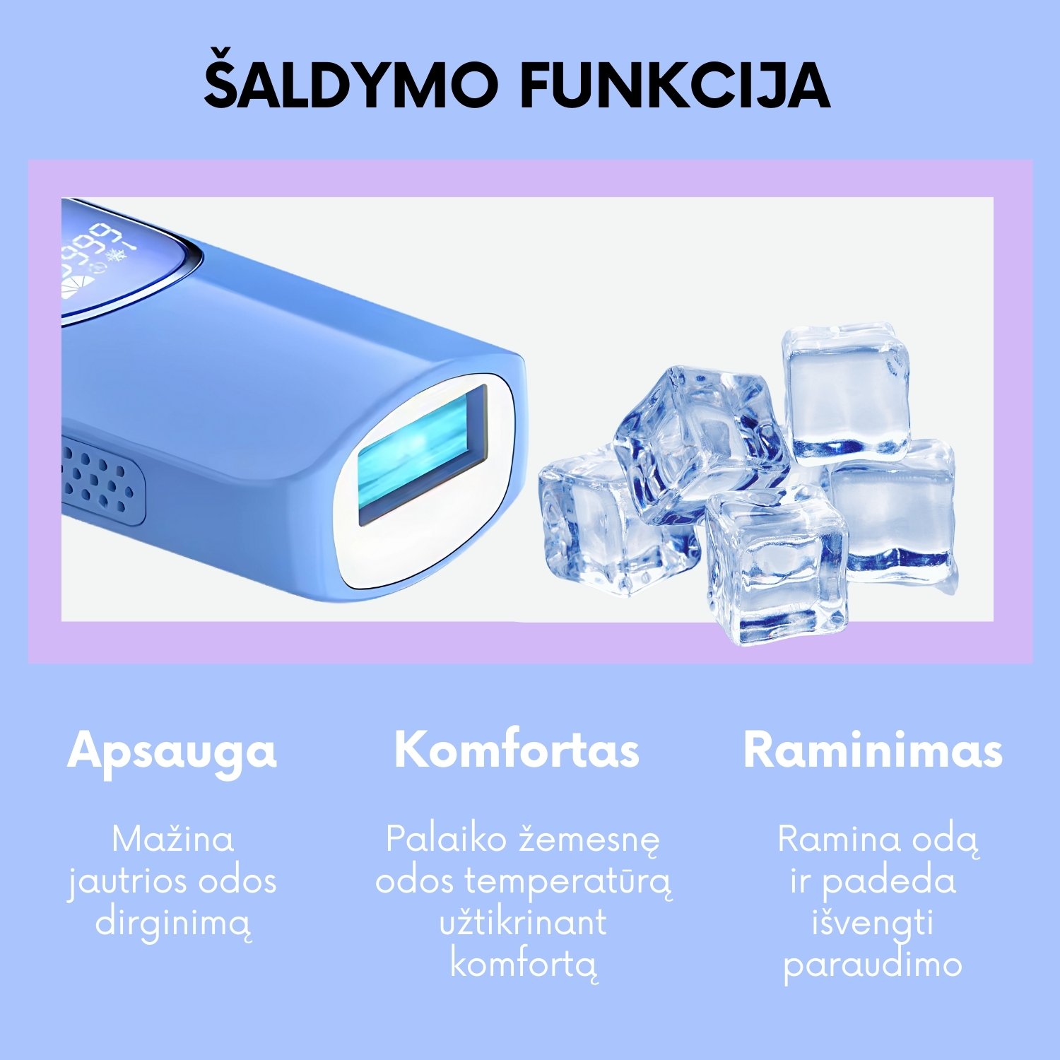 ipl fotoepiliatorius fit2 su šaldymo funkcija Ice cooling  Vėsinimo Funkcija - Patogumas Pirmoje Vietoje FIT2 Cool inovatyvi vėsinimo funkcija: •	Mažina odos dirginimą •	Procedūros metu jaučiasi maloni vėsa Rūpestis komfortu kiekvieno seanso metu.